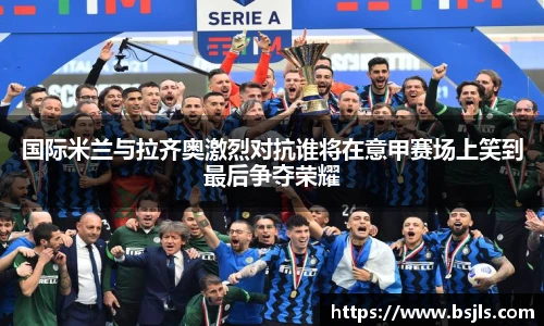国际米兰与拉齐奥激烈对抗谁将在意甲赛场上笑到最后争夺荣耀
